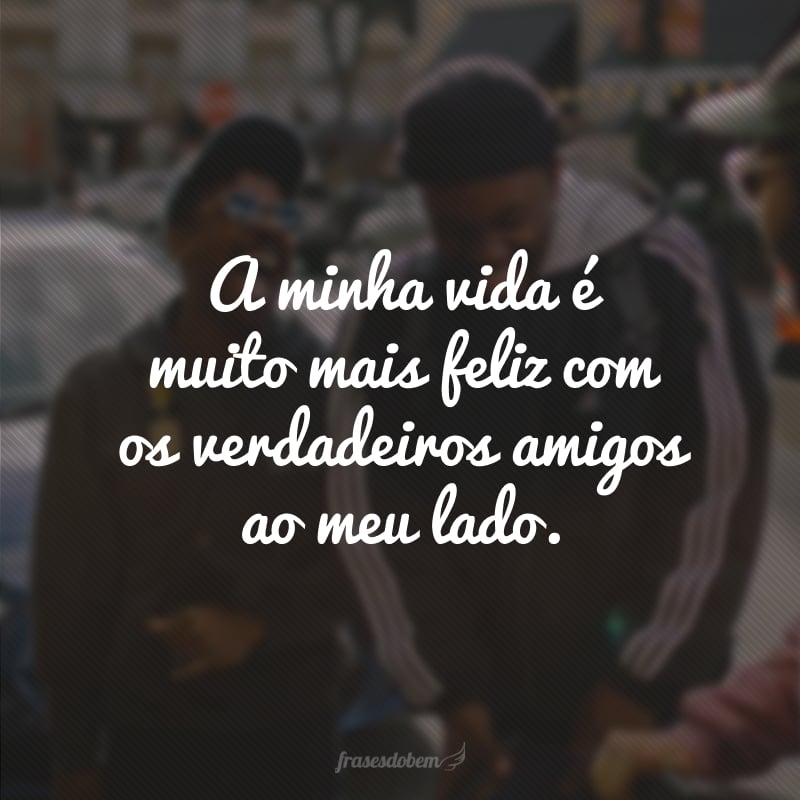 A minha vida é muito mais feliz com os verdadeiros amigos ao meu lado.