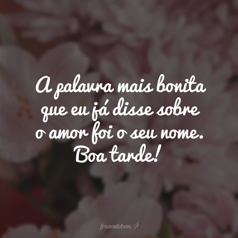 A palavra mais bonita que eu já disse sobre o amor foi o seu nome. Boa tarde!