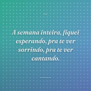 A semana inteira, fiquei esperando, pra te ver sorrindo, pra te ver cantando.