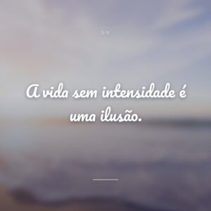 A vida sem intensidade é uma ilusão.
