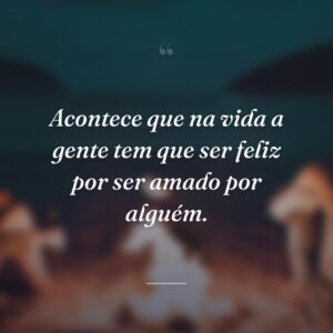 Acontece que na vida a gente tem que ser feliz por ser amado por alguém.