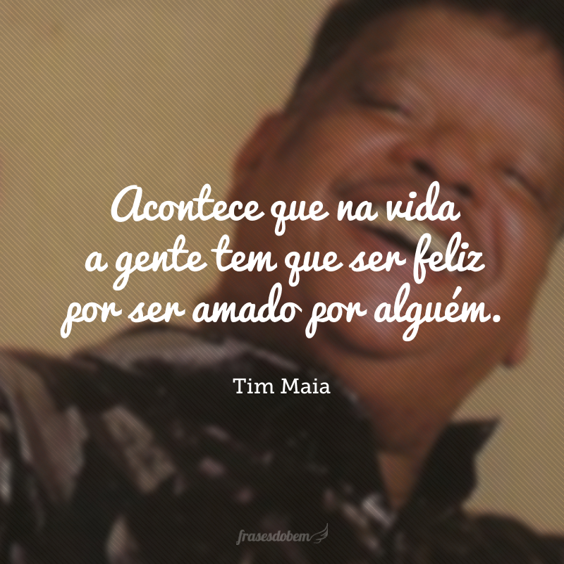 Acontece que na vida a gente tem que ser feliz por ser amado por alguém.
