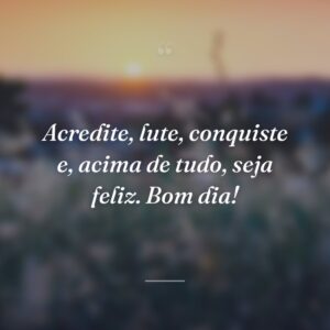 Acredite, lute, conquiste e, acima de tudo, seja feliz. Bom dia!