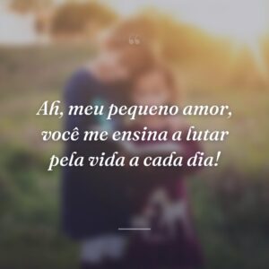 Ah, meu pequeno amor, você me ensina a lutar pela vida a cada dia!