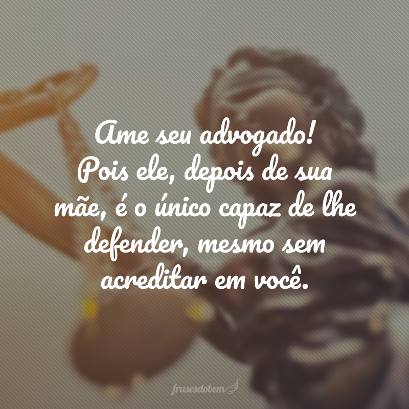 Ame seu advogado! Pois ele, depois de sua mãe, é o único capaz de lhe defender, mesmo sem acreditar em você.