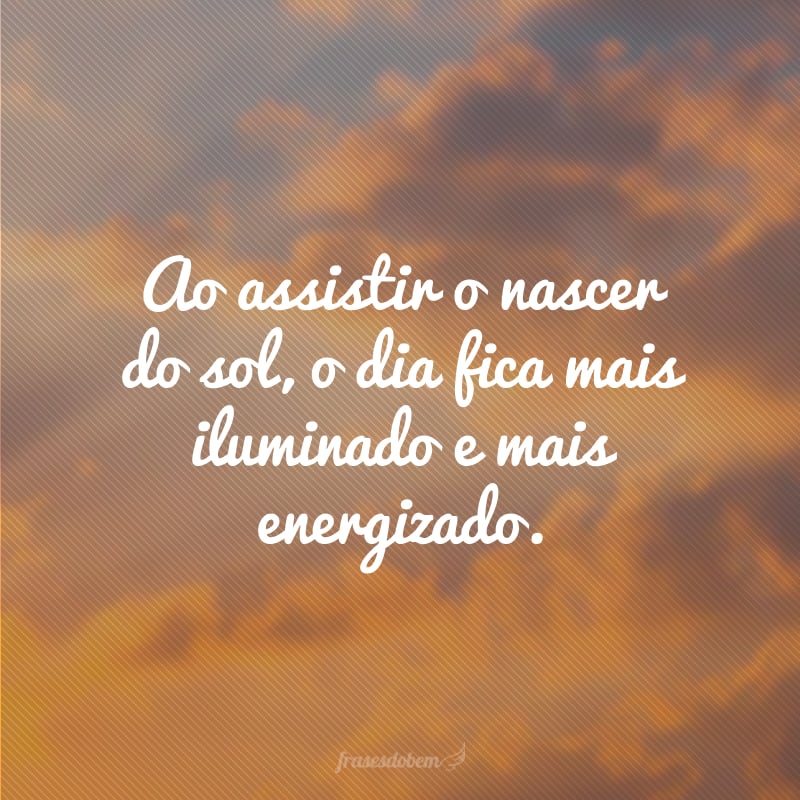 Ao assistir o nascer do sol, o dia fica mais iluminado e mais energizado.