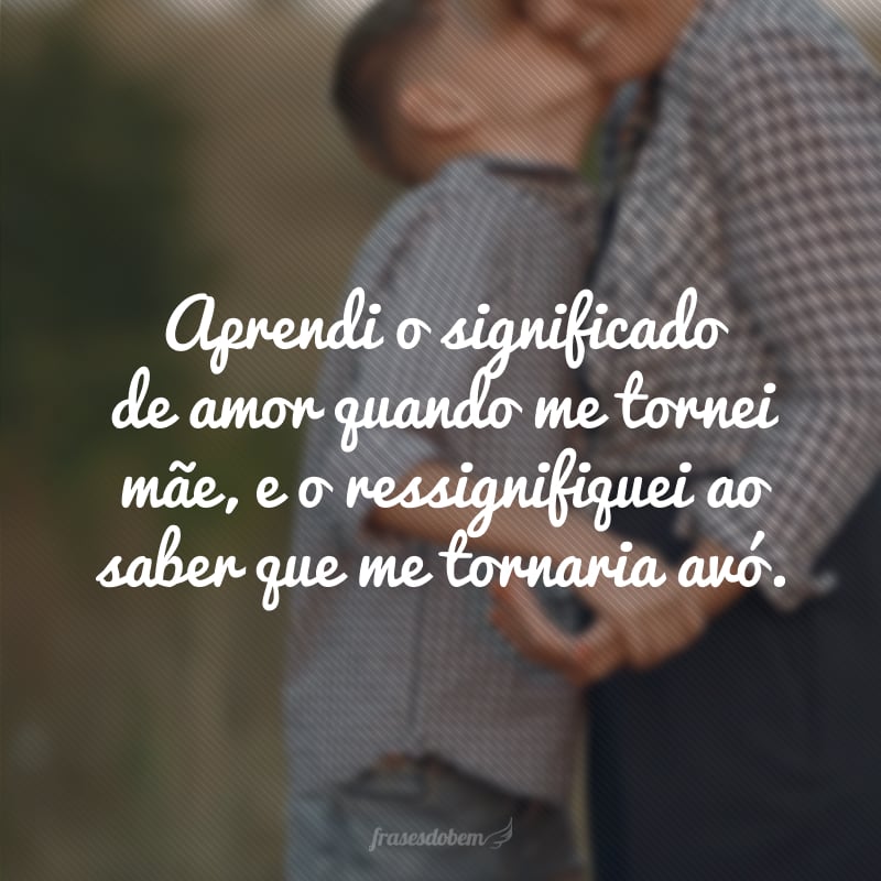 Aprendi o significado de amor quando me tornei mãe, e o ressignifiquei ao saber que me tornaria avó. 