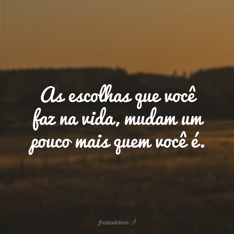 As escolhas que você faz na vida, mudam um pouco mais quem você é.