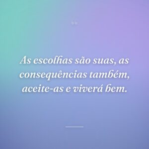 As escolhas são suas, as consequências também, aceite-as e viverá bem.