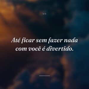 Até ficar sem fazer nada com você é divertido.