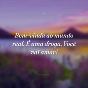 Bem-vinda ao mundo real. É uma droga. Você vai amar!