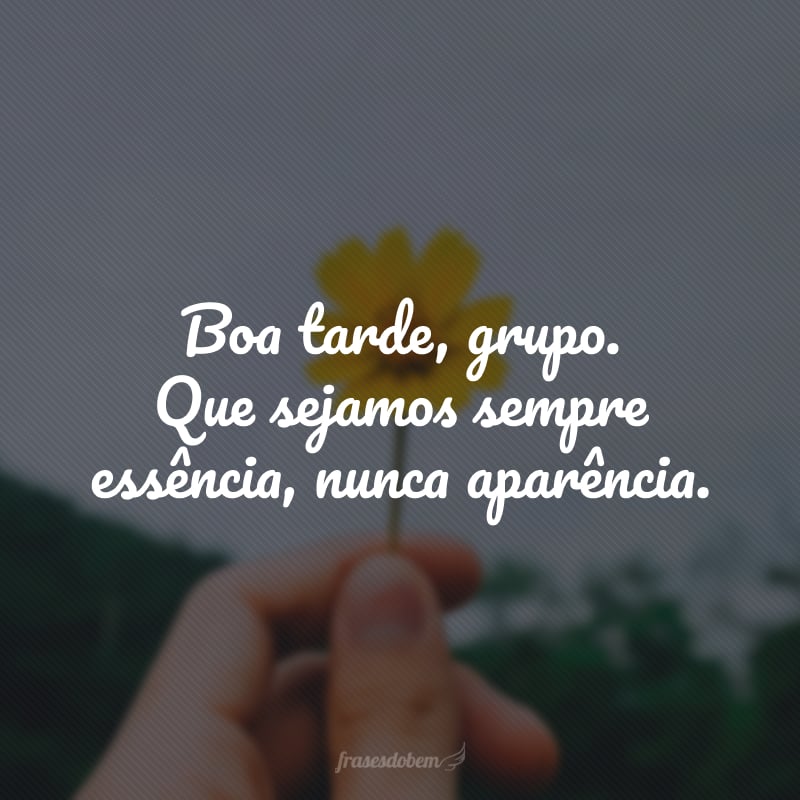 Boa tarde, grupo. Que sejamos sempre essência, nunca aparência.