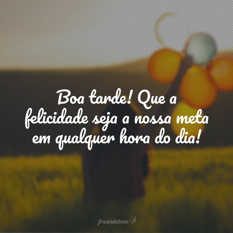 Boa tarde! Que a felicidade seja a nossa meta em qualquer hora do dia!