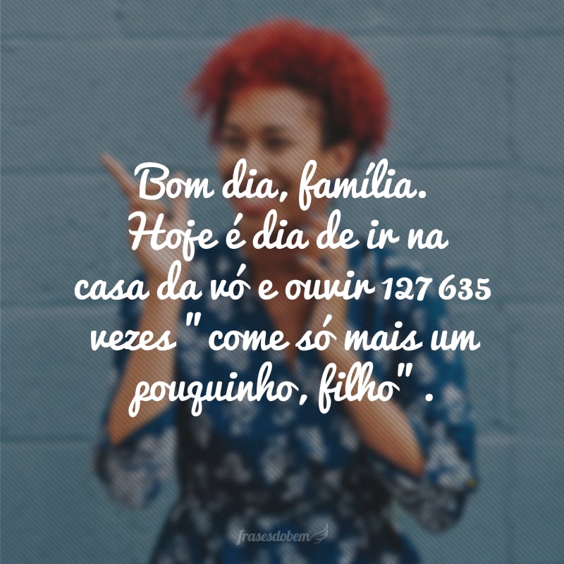 Bom dia, família. Hoje é dia de ir na casa da vó e ouvir 127 635 vezes 