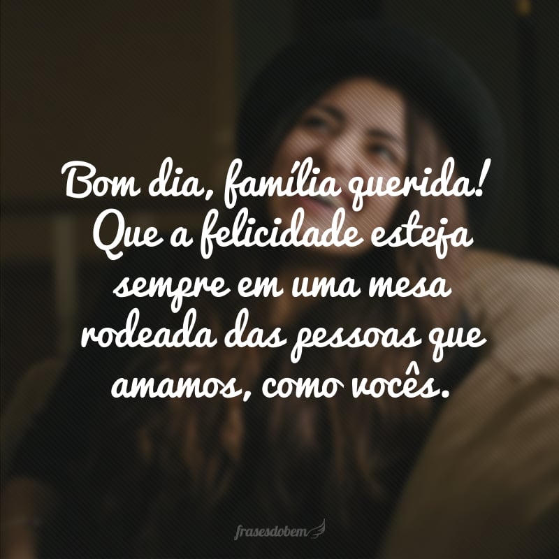 Bom dia, família querida! Que a felicidade esteja sempre em uma mesa rodeada das pessoas que amamos, como vocês.