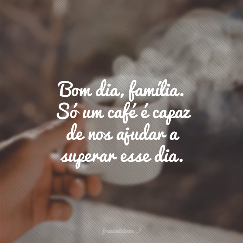 Bom dia, família. Só um café é capaz de nos ajudar a superar esse dia.