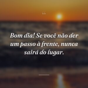 Bom dia! Se você não der um passo à frente, nunca sairá do lugar.
