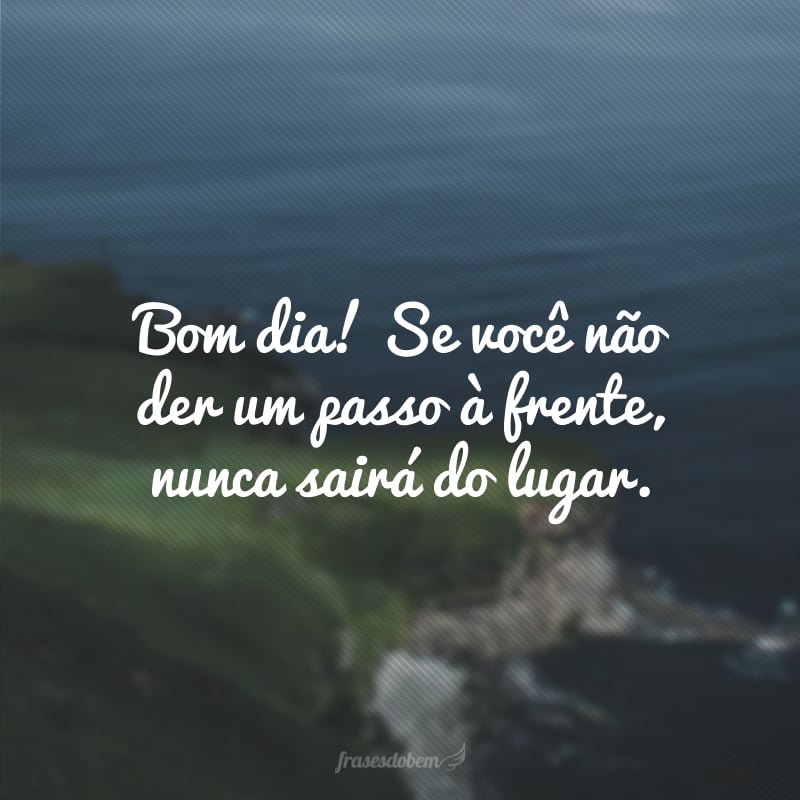 Bom dia! Se você não der um passo à frente, nunca sairá do lugar.