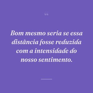 Bom mesmo seria se essa distância fosse reduzida com a intensidade do nosso sentimento.