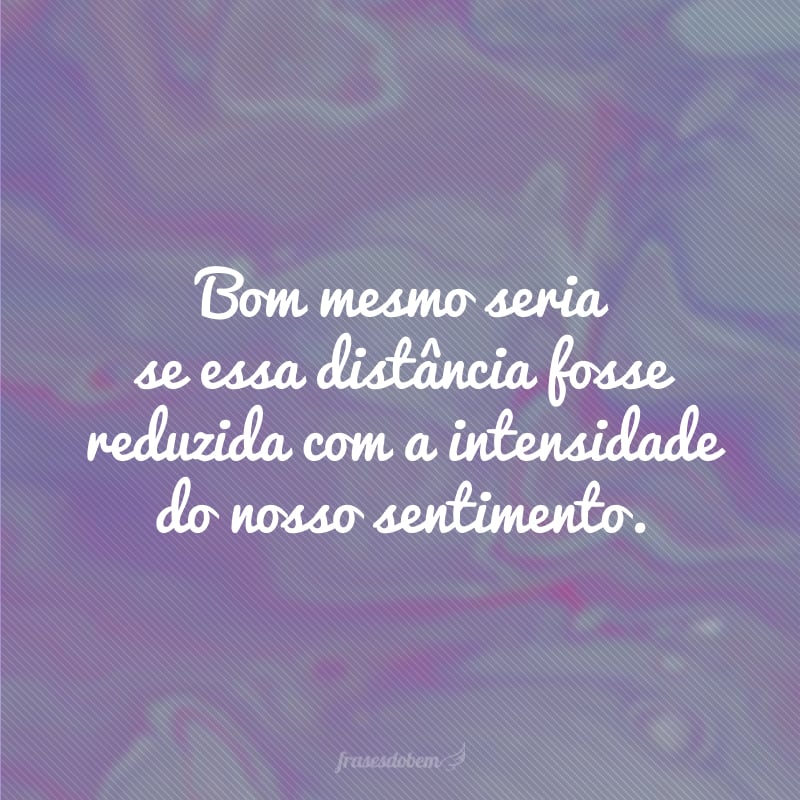 Bom mesmo seria se essa distância fosse reduzida com a intensidade do nosso sentimento.