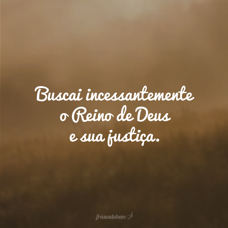 Buscai incessantemente o Reino de Deus e sua justiça.