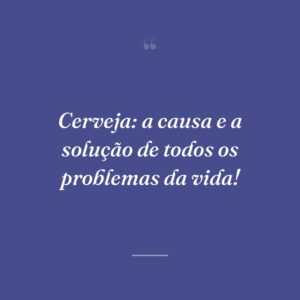 Cerveja: a causa e a solução de todos os problemas da vida!