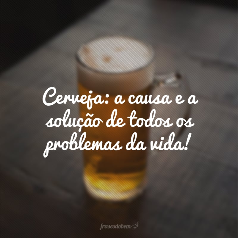 Cerveja: a causa e a solução de todos os problemas da vida!