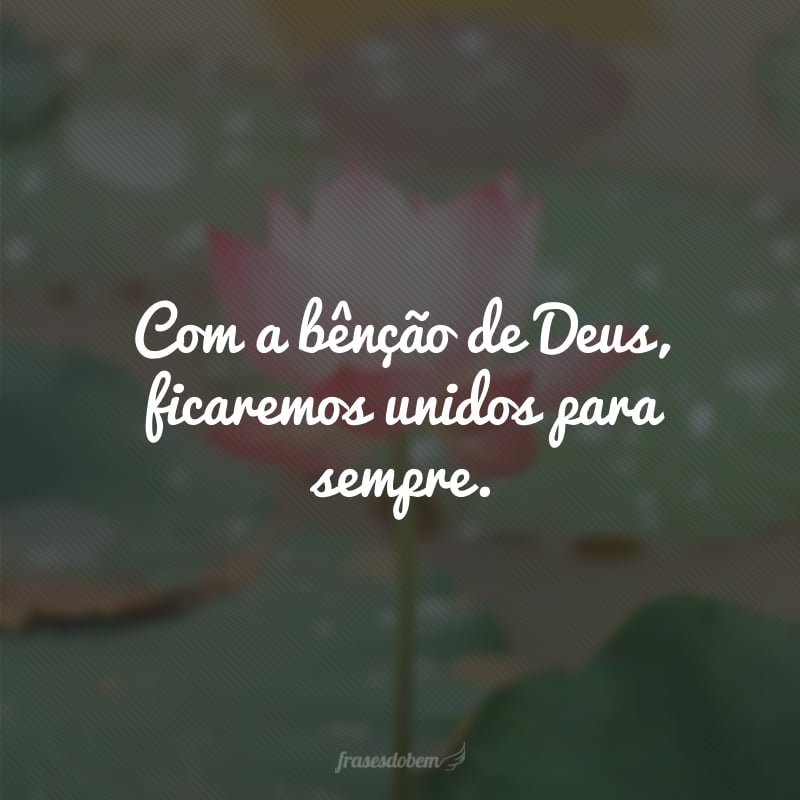 Com a bênção de Deus, ficaremos unidos para sempre.