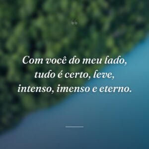 Com você do meu lado, tudo é certo, leve, intenso, imenso e eterno.