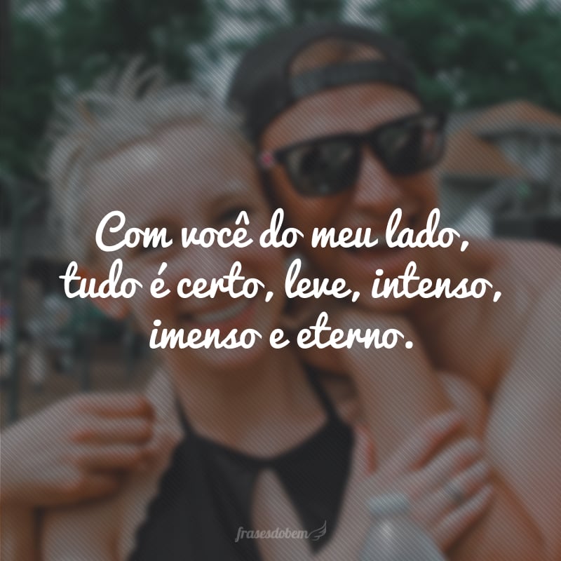 Com você do meu lado, tudo é certo, leve, intenso, imenso e eterno. 