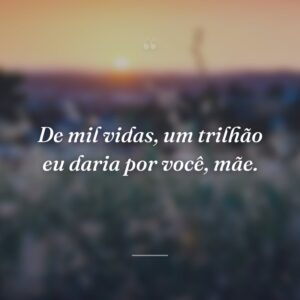 De mil vidas, um trilhão eu daria por você, mãe.