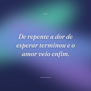 De repente a dor de esperar terminou e o amor veio enfim.