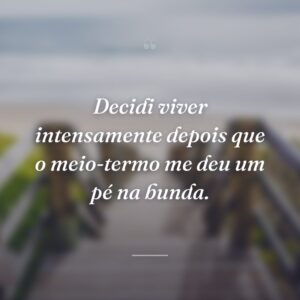 Decidi viver intensamente depois que o meio-termo me deu um pé na bunda.
