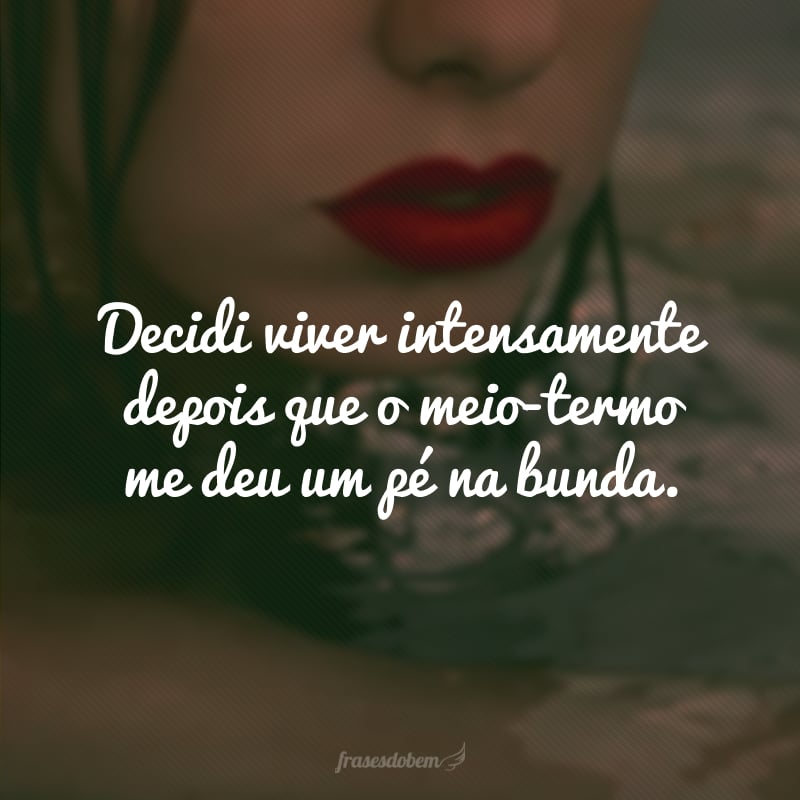 Decidi viver intensamente depois que o meio-termo me deu um pé na bunda. 