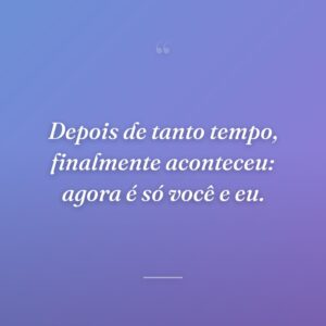 Depois de tanto tempo, finalmente aconteceu: agora é só você e eu.