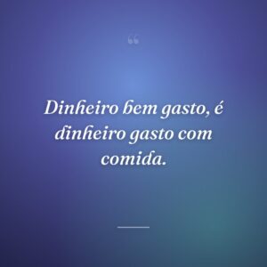 Dinheiro bem gasto, é dinheiro gasto com comida.