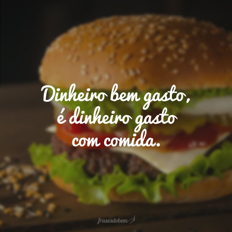 Dinheiro bem gasto, é dinheiro gasto com comida.