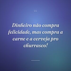 Dinheiro não compra felicidade, mas compra a carne e a cerveja pro churrasco!