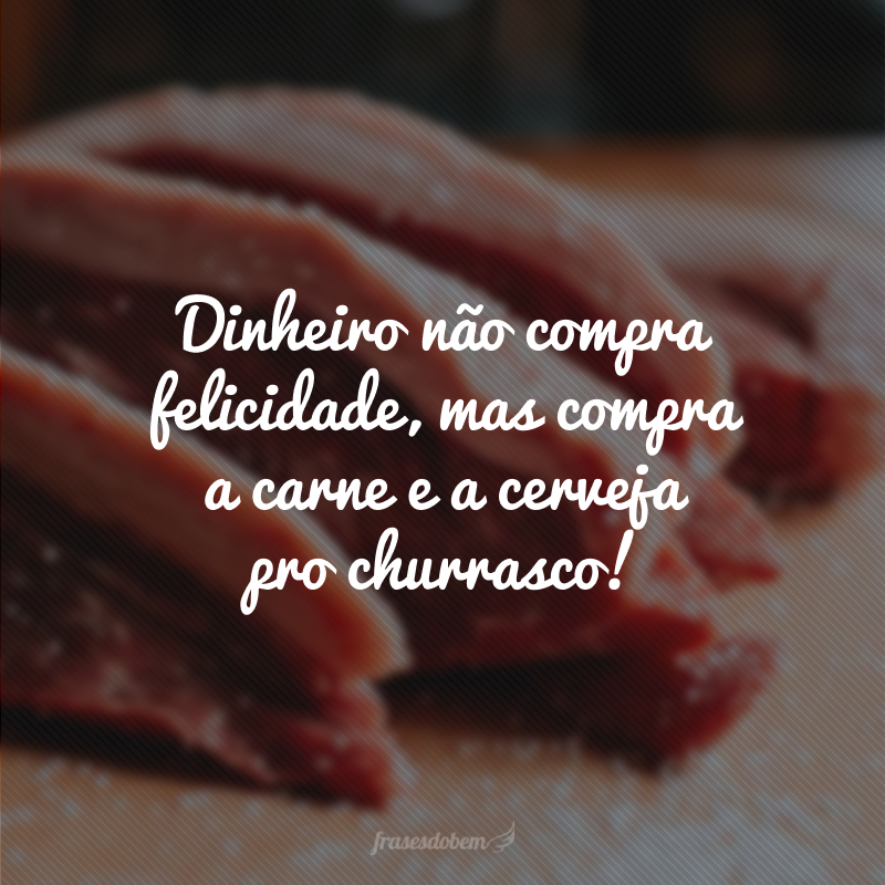 Dinheiro não compra felicidade, mas compra a carne e a cerveja pro churrasco!