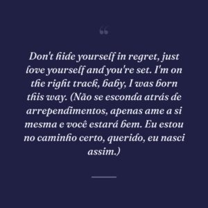 Don't hide yourself in regret, just love yourself and you're set. I'm on the right track, baby, I was born this way. (Não se esconda atrás de arrependimentos, apenas ame a si mesma e você estará bem. Eu estou no caminho certo, querido, eu nasci assim.)