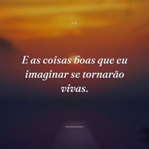 E as coisas boas que eu imaginar se tornarão vivas.