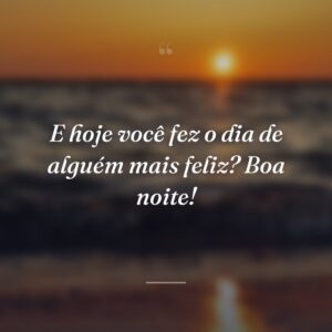 E hoje você fez o dia de alguém mais feliz? Boa noite!