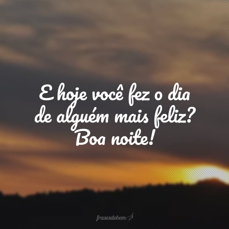 E hoje você fez o dia de alguém mais feliz? Boa noite!