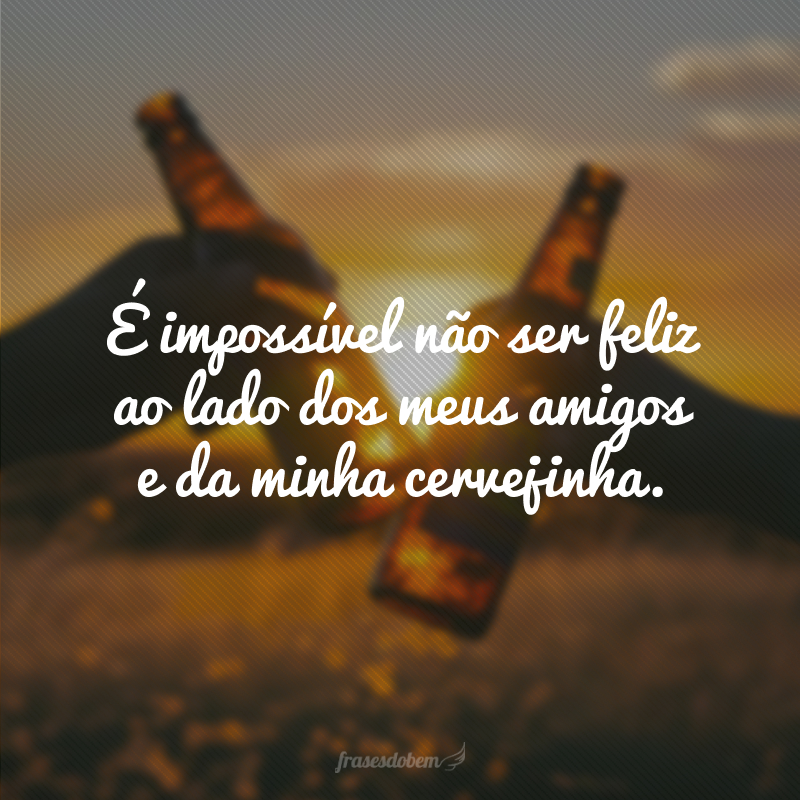 É impossível não ser feliz ao lado dos meus amigos e da minha cervejinha.