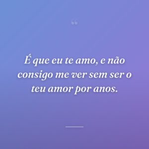 É que eu te amo, e não consigo me ver sem ser o teu amor por anos.