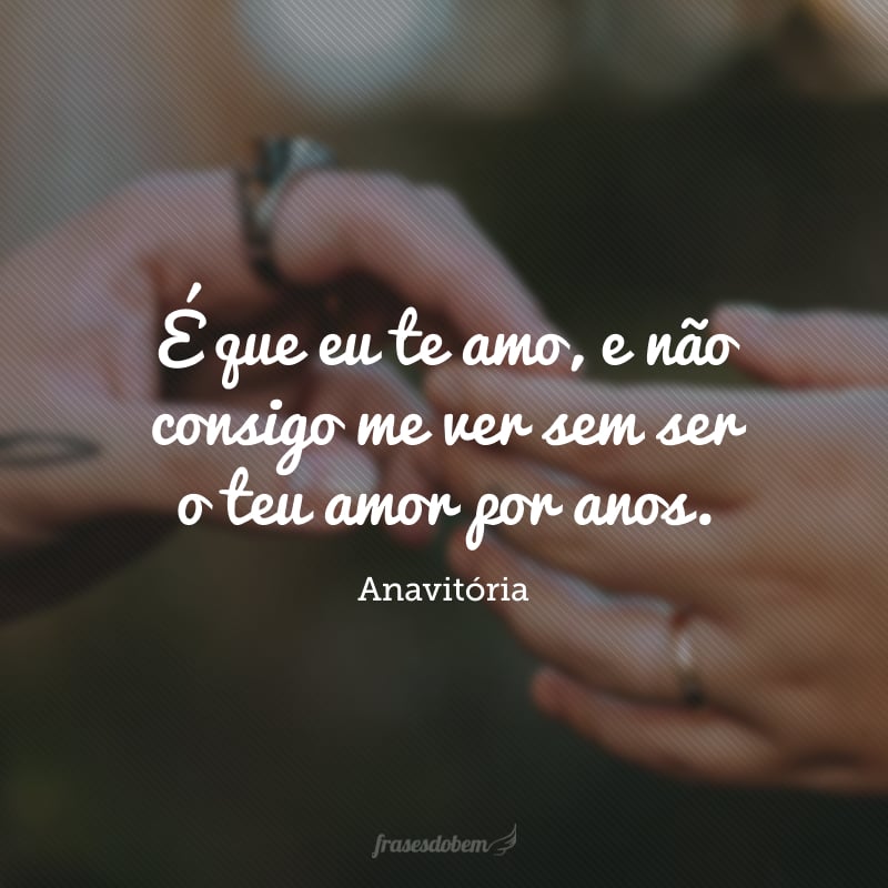 É que eu te amo, e não consigo me ver sem ser o teu amor por anos.