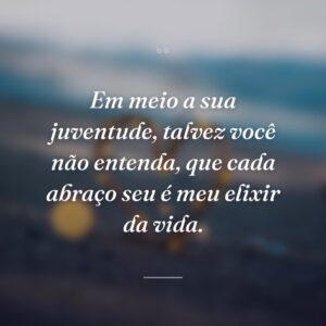Em meio a sua juventude, talvez você não entenda, que cada abraço seu é meu elixir da vida.