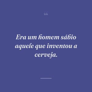 Era um homem sábio aquele que inventou a cerveja.