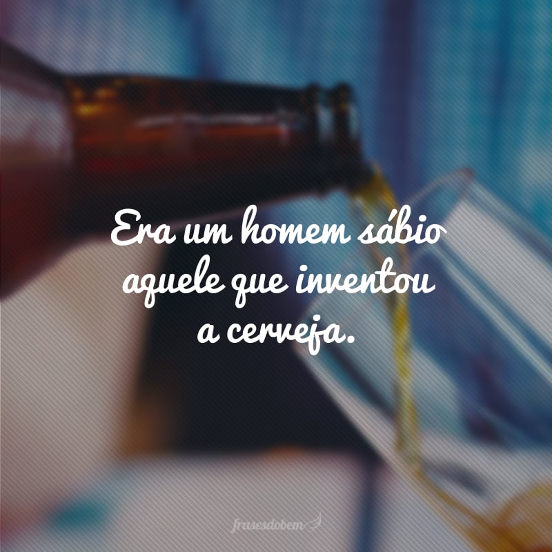 Era um homem sábio aquele que inventou a cerveja.