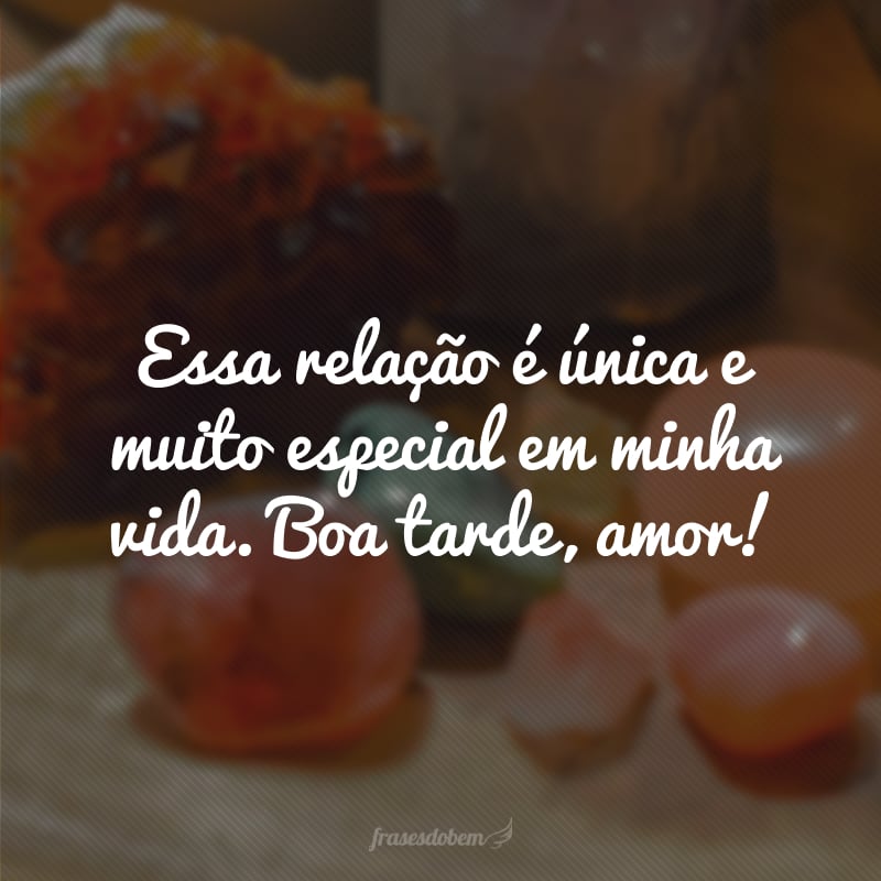 Essa relação é única e muito especial em minha vida. Boa tarde, amor!